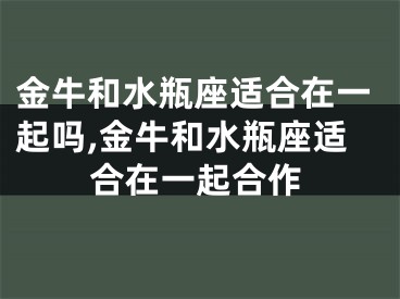 金牛和水瓶座适合在一起吗,金牛和水瓶座适合在一起合作