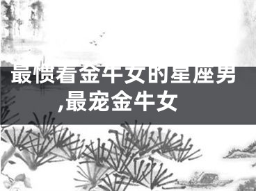 最惯着金牛女的星座男,最宠金牛女