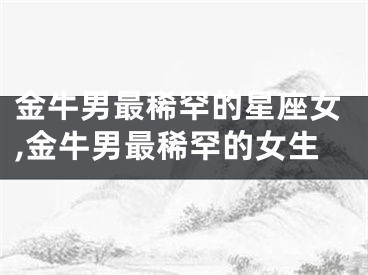 金牛男最稀罕的星座女,金牛男最稀罕的女生