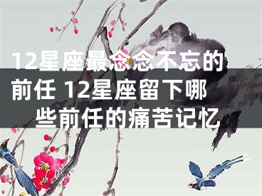 12星座最念念不忘的前任 12星座留下哪些前任的痛苦记忆