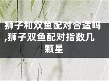 狮子和双鱼配对合适吗,狮子双鱼配对指数几颗星
