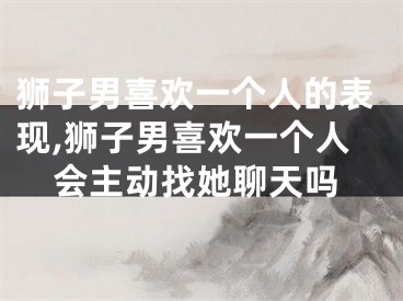 狮子男喜欢一个人的表现,狮子男喜欢一个人会主动找她聊天吗