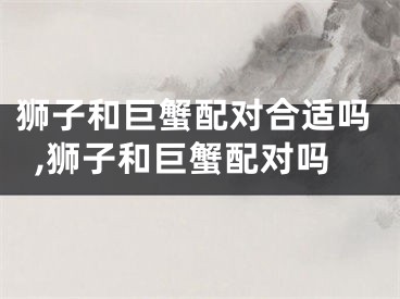 狮子和巨蟹配对合适吗,狮子和巨蟹配对吗