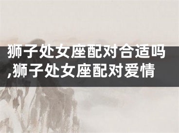 狮子处女座配对合适吗,狮子处女座配对爱情
