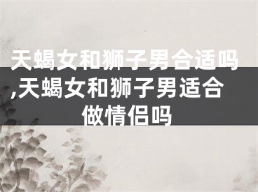 天蝎女和狮子男合适吗,天蝎女和狮子男适合做情侣吗