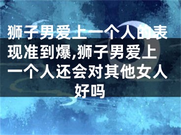 狮子男爱上一个人的表现准到爆,狮子男爱上一个人还会对其他女人好吗