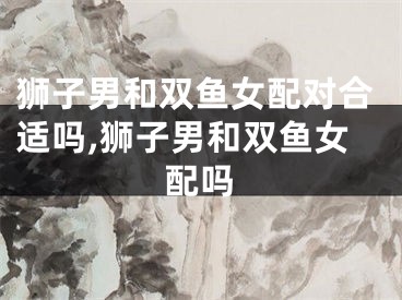 狮子男和双鱼女配对合适吗,狮子男和双鱼女配吗