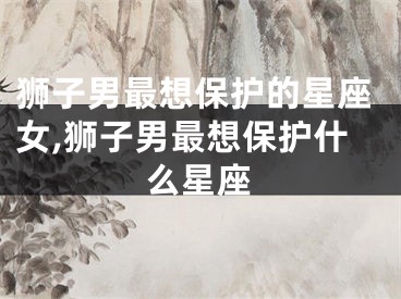 狮子男最想保护的星座女,狮子男最想保护什么星座
