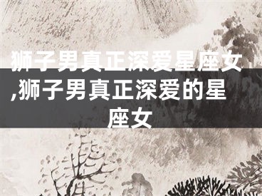 狮子男真正深爱星座女,狮子男真正深爱的星座女