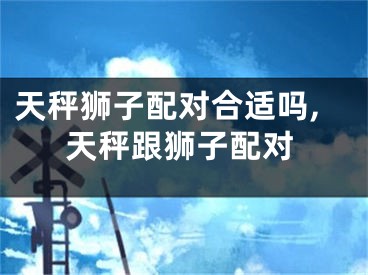 天秤狮子配对合适吗,天秤跟狮子配对