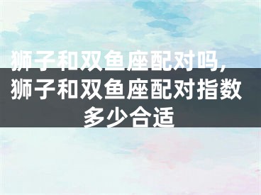 狮子和双鱼座配对吗,狮子和双鱼座配对指数多少合适