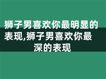狮子男喜欢你最明显的表现,狮子男喜欢你最深的表现