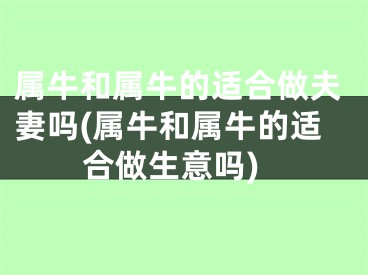 属牛和属牛的适合做夫妻吗(属牛和属牛的适合做生意吗)