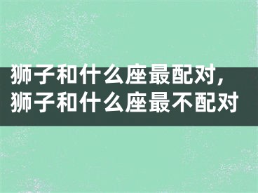 狮子和什么座最配对,狮子和什么座最不配对