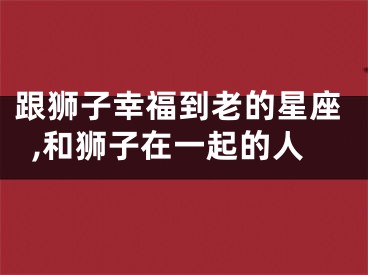 跟狮子幸福到老的星座,和狮子在一起的人