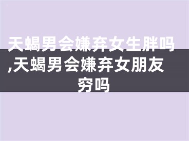 天蝎男会嫌弃女生胖吗,天蝎男会嫌弃女朋友穷吗