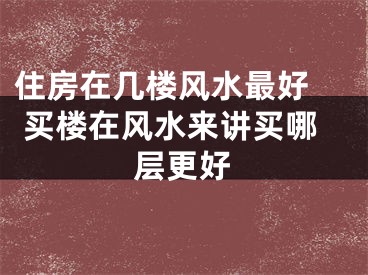 住房在几楼风水最好  买楼在风水来讲买哪层更好