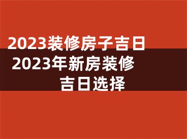 2023装修房子吉日 2023年新房装修吉日选择