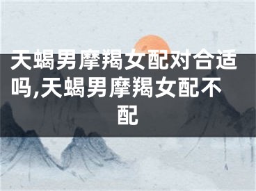 天蝎男摩羯女配对合适吗,天蝎男摩羯女配不配