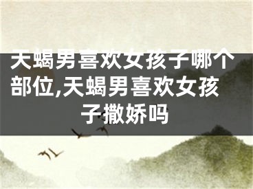 天蝎男喜欢女孩子哪个部位,天蝎男喜欢女孩子撒娇吗