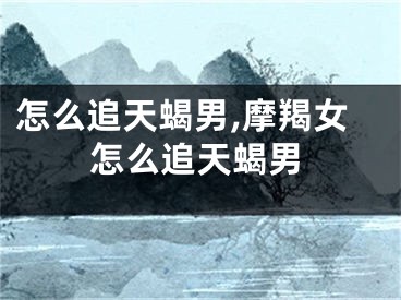 怎么追天蝎男,摩羯女怎么追天蝎男