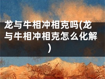 龙与牛相冲相克吗(龙与牛相冲相克怎么化解)