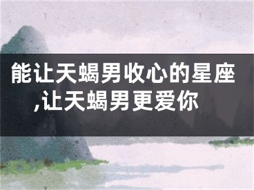 能让天蝎男收心的星座,让天蝎男更爱你