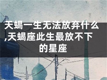 天蝎一生无法放弃什么,天蝎座此生最放不下的星座