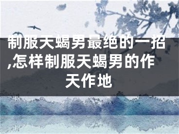 制服天蝎男最绝的一招,怎样制服天蝎男的作天作地