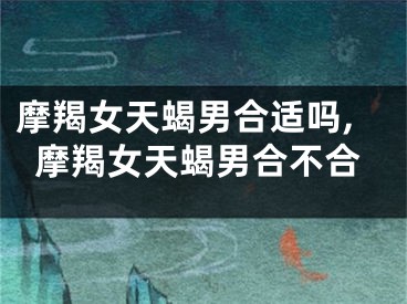 摩羯女天蝎男合适吗,摩羯女天蝎男合不合