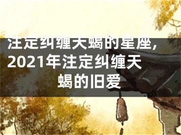 注定纠缠天蝎的星座,2021年注定纠缠天蝎的旧爱