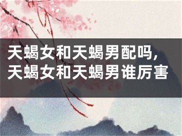 天蝎女和天蝎男配吗,天蝎女和天蝎男谁厉害